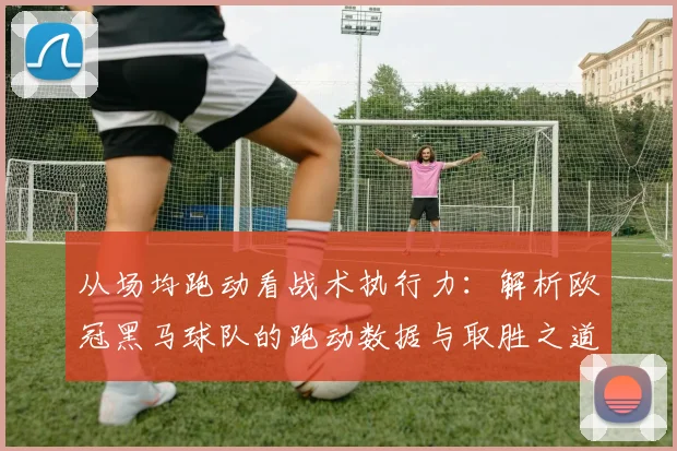 从场均跑动看战术执行力：解析欧冠黑马球队的跑动数据与取胜之道