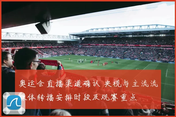 奥运会直播渠道确认 央视与主流流媒体转播安排时段及观赛重点