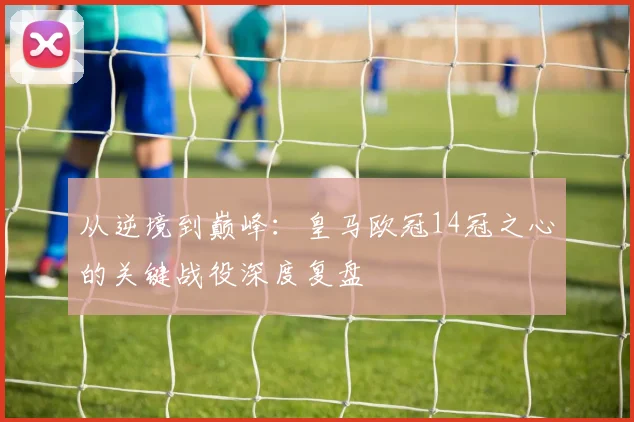 从逆境到巅峰：皇马欧冠14冠之心的关键战役深度复盘