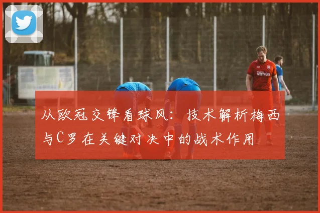 从欧冠交锋看球风：技术解析梅西与C罗在关键对决中的战术作用