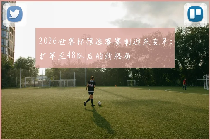 2026世界杯预选赛赛制迎来变革：扩军至48队后的新格局