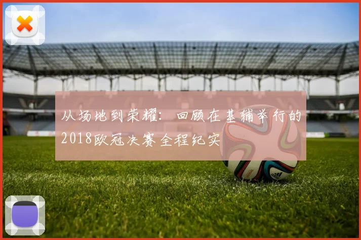 从场地到荣耀：回顾在基辅举行的2018欧冠决赛全程纪实