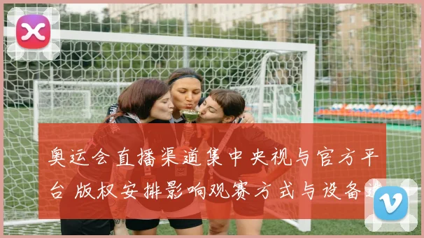奥运会直播渠道集中央视与官方平台 版权安排影响观赛方式与设备选择