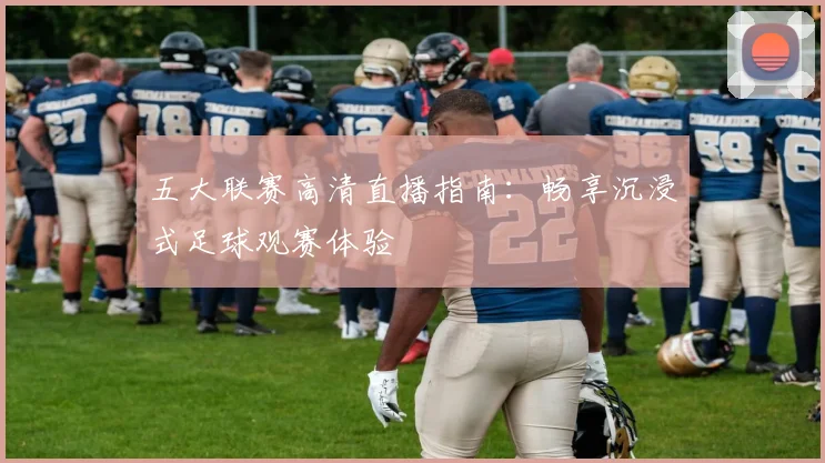 五大联赛高清直播指南：畅享沉浸式足球观赛体验