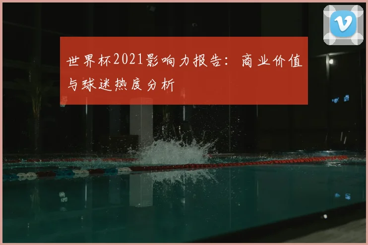 世界杯2021影响力报告：商业价值与球迷热度分析