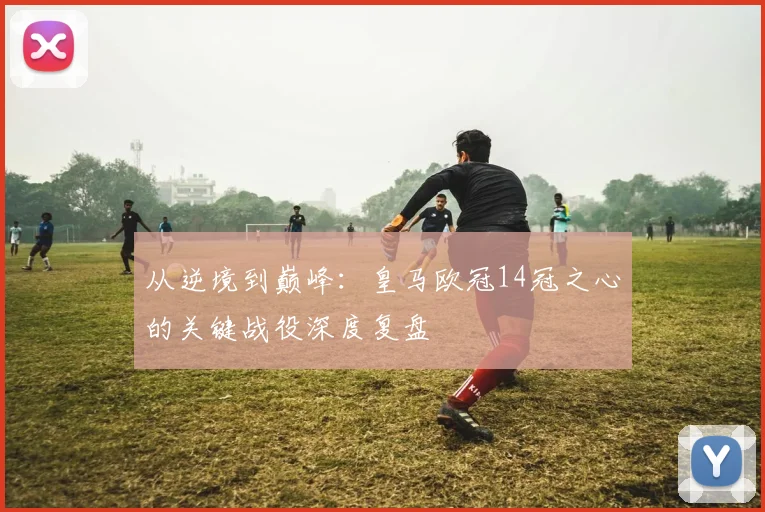 从逆境到巅峰：皇马欧冠14冠之心的关键战役深度复盘
